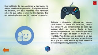 Enorgullécete de tus opiniones y tus ideas. No
tengas miedo de expresarlas. Si alguien no está
de acuerdo, no está haciendo una reflexión
sobre lo que vales o sobre tu inteligencia. Esa
persona simplemente ve las cosas de otro modo.
Relájate y diviértete. ¿Alguna vez piensas
cosas como: "si fuese más atractivo, tendría
más amigos"? Los pensamientos de este tipo
pueden abrir un camino hacia la baja
autoestima porque se centran en lo que no es
perfecto en lugar de sacar lo mejor de la
realidad. Pasa tiempo con personas a las que
quieras, haz las cosas que amas y concéntrate
en lo que está bien. Esto te ayudará a sentirte
bien contigo mismo, tal como eres.
 