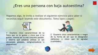 Hagamos algo, te invito a realizar el siguiente ejercicio para saber si
necesitas seguir leyendo este documento. Toma lápiz y papel:
1° Enumera cinco características de tu
físico que no te gustan y cinco que sí te
gustan. Intenta ser lo más concreto posible,
y observa qué palabras utilizas (si son
demasiado globales, estigmatizadoras o
peyorativas)
2° Enumera cinco características o rasgos
de tu forma de ser que te desagradan
(defectos) y cinco que te agradan
(cualidades).
 