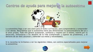 La autoestima llega a ser una clave para el éxito o el fracaso, para comprenderse y comprender
a los demás. Recordemos que la autoestima tiene dos dimensiones: la autoconsciencia del yo y
el amor propio. Todo ello genera aceptación, confianza y respeto por si mismo, interés por su
desarrollo, enfrentarse a los desafíos de la vida (comprender y superar los problemas), y el
derecho de ser feliz (alcanzar y defender sus metas y necesidades).
Si lo necesitas te invitamos a ver los siguientes videos, son centros especializados para mejorar
la autoestima:
 