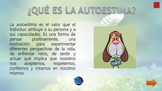 La autoestima es el valor que el
individuo atribuye a su persona y a
sus capacidades. Es una forma de
pensar positivamente, una
motivación para experimentar
diferentes perspectivas de la vida,
de enfrentar retos, de sentir y
actuar qué implica que nosotros
nos aceptemos, respetemos,
confiemos y creamos en nosotros
mismos.
 