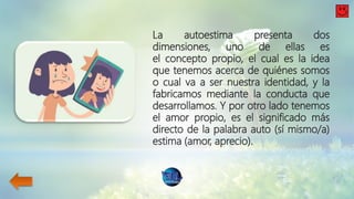 La autoestima presenta dos
dimensiones, uno de ellas es
el concepto propio, el cual es la idea
que tenemos acerca de quiénes somos
o cual va a ser nuestra identidad, y la
fabricamos mediante la conducta que
desarrollamos. Y por otro lado tenemos
el amor propio, es el significado más
directo de la palabra auto (sí mismo/a)
estima (amor, aprecio).
 