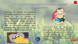 Insomnio. En general los trastornos
del sueño encuentran su origen en el
estrés o en el exceso de
responsabilidades, también puede ser
consecuencia de la baja autoestima.
La frustración y la insatisfacción
vital de sentirnos personas poco
competentes y de escasa valía es una
fuente de problemas para dormir
Hipertensión. Entre las causas de la
hipertensión se encuentran la obesidad, el
sedentarismo y el estrés emocional. Los
problemas de autoestima se suman a esta
lista de causas de la hipertensión,
especialmente, por el pesimismo vital que
produce la autoestima baja reduciendo las
actividades al mínimo.
 