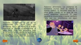 Depresión. La depresión es una de las
enfermedades más duras pero que
demuestran que lo que ocurre en el ámbito
emocional se traslada inmediatamente al
plano físico. Tener una autoestima baja,
pensar que no somos capaces de hacer nada,
incluso que no nos merecemos ser felices, es
un billete seguro con destino a la depresión.
Trastornos alimentarios. Los problemas de
autoestima muchas veces se refieren al
aspecto estético. Es frecuente verse fea o
verse gorda cuando no se goza de una
buena estabilidad emocional. El paso
siguiente es obsesionarse e intentar cambiarlo
hasta que nos encontramos con algún
trastorno alimentario.
 