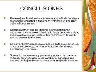 CONCLUSIONES
Para mejorar la autoestima es necesario salir de las viejas
creencias y escuchar a nuestro ser interior que nos dice
cuán valiosos somos.
Concientizarnos que no importa cuántas opiniones
negativas hallamos escuchado a lo largo de nuestra vida,
pues la única opinión realmente importante es la que tú
tengas acerca de ti mismo.
Es primordial hacernos responsables de lo que somos, ya
que somos producto de nuestras propias decisiones,
opiniones y creencias.
Somos lo que creemos y pensamos acerca de nosotros
mismos, entonces porque no cambiar el concepto que
tenemos trabajando continuamente en mejorarlo siempre.
 