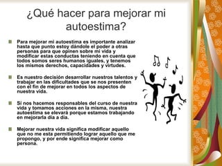 ¿Qué hacer para mejorar mi
autoestima?
Para mejorar mi autoestima es importante analizar
hasta que punto estoy dándole el poder a otras
personas para que opinen sobre mi vida y
modificar estas conductas teniendo en cuenta que
todos somos seres humanos iguales, y tenemos
los mismos derechos, capacidades y virtudes.
Es nuestro decisión desarrollar nuestros talentos y
trabajar en las dificultades que se nos presenten
con el fin de mejorar en todos los aspectos de
nuestra vida.
Si nos hacemos responsables del curso de nuestra
vida y tomamos acciones en la misma, nuestra
autoestima se elevará porque estamos trabajando
en mejorarla día a día.
Mejorar nuestra vida significa modificar aquello
que no me esta permitiendo lograr aquello que me
propongo, y por ende significa mejorar como
persona.
 