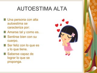 AUTOESTIMA ALTA
Una persona con alta
autoestima se
caracteriza por:
Amarse tal y como es.
Sentirse bien con su
cuerpo.
Ser feliz con lo que es
y lo que tiene.
Saberse capaz de
lograr lo que se
proponga.
 