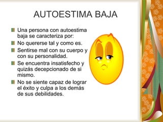 AUTOESTIMA BAJA
Una persona con autoestima
baja se caracteriza por:
No quererse tal y como es.
Sentirse mal con su cuerpo y
con su personalidad.
Se encuentra insatisfecho y
quizás decepcionado de si
mismo.
No se siente capaz de lograr
el éxito y culpa a los demás
de sus debilidades.
 
