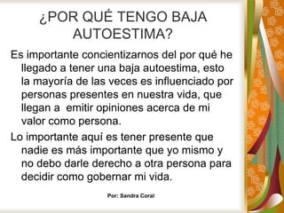 ¿POR QUÉ TENGO BAJA
AUTOESTIMA?
Es importante concientizarnos del por qué he
llegado a tener una baja autoestima, esto
la mayoría de las veces es influenciado por
personas presentes en nuestra vida, que
llegan a emitir opiniones acerca de mi
valor como persona.
Lo importante aquí es tener presente que
nadie es más importante que yo mismo y
no debo darle derecho a otra persona para
decidir como gobernar mi vida.
Por: Sandra Coral
 