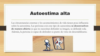Autoestima alta
Las circunstancias externas y los acontecimientos de vida tienen poca influencia
sobre la autoestima. Las personas con este tipo de autoestima se desenvuelven
de manera abierta ya que no necesitan defender su imagen, se defiende sola.
Además, la persona es capaz de defender su punto de vista sin desestabilizarse.
 