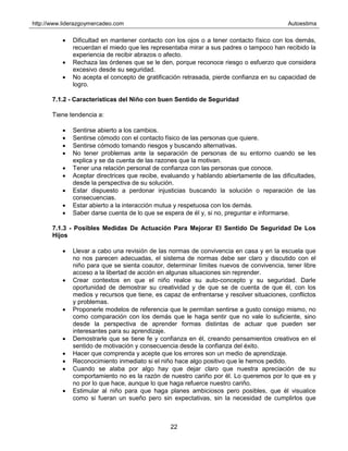 http://www.liderazgoymercadeo.com Autoestima
22
• Dificultad en mantener contacto con los ojos o a tener contacto físico con los demás,
recuerdan el miedo que les representaba mirar a sus padres o tampoco han recibido la
experiencia de recibir abrazos o afecto.
• Rechaza las órdenes que se le den, porque reconoce riesgo o esfuerzo que considera
excesivo desde su seguridad.
• No acepta el concepto de gratificación retrasada, pierde confianza en su capacidad de
logro.
7.1.2 - Características del Niño con buen Sentido de Seguridad
Tiene tendencia a:
• Sentirse abierto a los cambios.
• Sentirse cómodo con el contacto físico de las personas que quiere.
• Sentirse cómodo tomando riesgos y buscando alternativas.
• No tener problemas ante la separación de personas de su entorno cuando se les
explica y se da cuenta de las razones que la motivan.
• Tener una relación personal de confianza con las personas que conoce.
• Aceptar directrices que recibe, evaluando y hablando abiertamente de las dificultades,
desde la perspectiva de su solución.
• Estar dispuesto a perdonar injusticias buscando la solución o reparación de las
consecuencias.
• Estar abierto a la interacción mutua y respetuosa con los demás.
• Saber darse cuenta de lo que se espera de él y, si no, preguntar e informarse.
7.1.3 - Posibles Medidas De Actuación Para Mejorar El Sentido De Seguridad De Los
Hijos
• Llevar a cabo una revisión de las normas de convivencia en casa y en la escuela que
no nos parecen adecuadas, el sistema de normas debe ser claro y discutido con el
niño para que se sienta coautor, determinar límites nuevos de convivencia, tener libre
acceso a la libertad de acción en algunas situaciones sin reprender.
• Crear contextos en que el niño realce su auto-concepto y su seguridad. Darle
oportunidad de demostrar su creatividad y de que se de cuenta de que él, con los
medios y recursos que tiene, es capaz de enfrentarse y resolver situaciones, conflictos
y problemas.
• Proponerle modelos de referencia que le permitan sentirse a gusto consigo mismo, no
como comparación con los demás que le haga sentir que no vale lo suficiente, sino
desde la perspectiva de aprender formas distintas de actuar que pueden ser
interesantes para su aprendizaje.
• Demostrarle que se tiene fe y confianza en él, creando pensamientos creativos en el
sentido de motivación y consecuencia desde la confianza del éxito.
• Hacer que comprenda y acepte que los errores son un medio de aprendizaje.
• Reconocimiento inmediato si el niño hace algo positivo que le hemos pedido.
• Cuando se alaba por algo hay que dejar claro que nuestra apreciación de su
comportamiento no es la razón de nuestro cariño por él. Lo queremos por lo que es y
no por lo que hace, aunque lo que haga refuerce nuestro cariño.
• Estimular al niño para que haga planes ambiciosos pero posibles, que él visualice
como si fueran un sueño pero sin expectativas, sin la necesidad de cumplirlos que
 