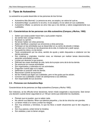 http://www.liderazgoymercadeo.com Autoestima
4
2. - Tipos de Autoestima
La autoestima se puede desarrollar en las personas de tres formas
• Autoestima Alta (Normal): La persona se ama, se acepta y se valora tal cual es.
• Autoestima Baja: La persona no se ama, no se acepta y no se valora en sus cualidades.
• Autoestima Inflada: La persona se ama más que a los demás y valora exageradamente sus
cualidades.
2.1. - Características de las personas con Alta autoestima (Campos y Muños, 1992)
• Saben que cosas pueden hacer bien y qué pueden mejorar.
• Se sienten bien consigo mismos.
• Expresan su opinión.
• No temen hablar con otras personas.
• Saben identificar y expresar sus emociones a otras personas.
• Participan en las actividades que se desarrollan en su centro de estudio o trabajo.
• Se valen por sí mismas en las situaciones de la vida, lo implica dar y pedir apoyo.
• Les gusta los retos y no les temen.
• Tiene consideración por los otros, sentido de ayuda y están dispuestos a colaborar con las
demás personas.
• Son creativas y originales, inventan cosa, se interesan por realizar tareas desconocidas,
aprenden actividades nuevas.
• Luchan por alcanzar lo que quieren.
• Disfrutan las cosas divertidas de vida, tanto de la propia como de la de los demás.
• Se aventuran en nuevas actividades.
• Son organizados y ordenados en sus actividades.
• Preguntan cuando algo no lo saben.
• Defienden su posición ante los demás.
• Reconocen cuando se equivocan.
• No les molesta que digan sus cualidades, pero no les gusta que los adulen.
• Conocen sus cualidades y tratan de sobreponerse a sus defectos.
• Son responsable de sus acciones.
2.2. - Personas con Autoestima Baja
Características de las personas con Baja autoestima (Campos y Muñoz 1992).
Son indecisos, se les dificulta tomar decisiones, tienen miedo exagerado a equivocarse. Solo toman
una decisión cuando tienen seguridad en un 100 por ciento que obtendrán los resultados.
• Piensan que no pueden, que no saben nada.
• No valoran sus talentos. Miran sus talentos pequeños, y los de los otros los ven grandes.
• Le tienen miedo a lo nuevo y evitan los riesgos.
• Son muy ansiosos y nerviosos, lo que los lleva a evadir situaciones que le dan angustia y
temor.
• Son muy pasivos, evitan tomar la iniciativa.
• Son aisladas y casi no tienen amigos.
 