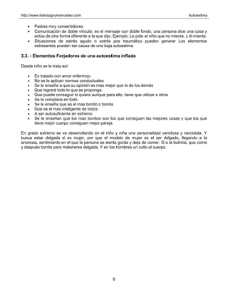 http://www.liderazgoymercadeo.com Autoestima
8
• Padres muy consentidores
• Comunicación de doble vínculo: es el mensaje con doble fondo, una persona dice una cosa y
actúa de otra forma diferente a la que dijo. Ejemplo: Le pide al niño que no mienta, y él miente.
• Situaciones de estrés agudo o estrés pos traumático pueden generar Los elementos
estresantes pueden ser causa de una baja autoestima
3.3. - Elementos Forjadores de una autoestima inflada
Desde niño se le trata así:
• Es tratado con amor enfermizo
• No se le aplican normas conductuales
• Se le enseña a que su opinión es mas mejor que la de los demás
• Que logrará todo lo que se proponga
• Que puede conseguir lo quiera aunque para ello, tiene que utilizar a otros
• Se le complace en todo
• Se le enseña que es el mas bonito o bonita
• Que es el mas inteligente de todos
• A ser autosuficiente en extremo
• Se le enseñan que los mas bonitos son los que consiguen las mejores cosas y que los que
tiene mejor cuerpo consiguen mejor pareja.
En grado extremo se va desarrollando en el niño y niña una personalidad vanidosa y narcisista. Y
busca estar delgada si es mujer, por que el modelo de mujer es el ser delgado, llegando a la
anorexia, sentimiento en el que la persona se siente gorda y deja de comer. O a la bulimia, que come
y después bonita para matenerse delgada. Y en los hombres un culto al cuerpo.
 