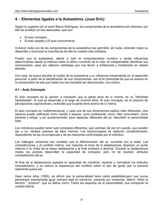 http://www.liderazgoymercadeo.com Autoestima
9
4. - Elementos ligados a la Autoestima. (Juan Eric)
Según lo sugerido por el autor Mauro Rodríguez, los componentes de la autoestima son diversos, por
ello los sintetizó en tres esenciales, que son:
• El auto concepto.
• El auto respeto y El auto conocimiento.
Conocer cada uno de los componentes de la autoestima nos permitirá, sin duda, entender mejor su
desarrollo y reconocer la importancia de ella en nuestra vida cotidiana.
Puesto que la autoestima, afecta a todo el comportamiento humano y recibe influencias
determinantes desde la infancia hasta el último momento de la vida; es indispensable identificar sus
componentes, para así, elaborar estrategia que nos lleven a fortalecerla y mantenerla en estado
elevado.
Con esta, se busca abordar el núcleo de la autoestima y su influencia trascendente en el desarrollo
personal; a partir de la identificación de sus componentes, con el fin primordial de que se avance en
la comprensión de ese que hasta hoy nos resultara tan desconocido: uno mismo.
4.1 - Auto Concepto
El auto concepto es la opinión o impresión que la gente tiene de sí misma, es su "identidad
hipotetizada", la cual se desarrolla a lo largo de muchos años. El auto concepto, es el conjunto de
percepciones cognoscitivas y actitudes que la gente tiene acerca de sí misma.
El auto concepto es multidimensional, y cada una de sus dimensiones explica roles diferentes. Una
persona puede calificarse como marido o esposa, como profesional, como, líder comunitario, como
pariente y amigo, y así sucesivamente; esos aspectos diferentes del yo, describen la personalidad
total.
Los individuos pueden tener auto conceptos diferentes, que cambian de vez en cuando, que pueden
ser o no, retratos precisos de ellos mismos. Los autoconceptos se elaboran constantemente,
dependiendo de las circunstancias y de las relaciones confrontadas por el individuo.
Los hallazgos empíricos han revelado que la diferenciación del yo, aumenta con la edad. Las
contradicciones y el conflicto interno, son menores al inicio de la adolescencia, alcanzan un punto
máximo a la mitad de la etapa adolescente y al final empieza a declinar. Durante la adolescencia
media, los jóvenes desarrollan la capacidad de comparar, pero no de resolver, atributos
contradictorios del yo.
Al final de la adolescencia aparece la capacidad de coordinar, resolver y normalizar los atributos
contradictorios, y se reduce la experiencia del conflicto sobre el tipo de gente que la persona
realmente quiere ser.
Hace varios años (1950), se afirmó que la personalidad tiene cierta estabilidad,pero que nunca
permanece exactamente igual, siempre está en transición, pasando por revisiones. Allport, utilizó el
término " propium", que se define como: Todos los aspectos de la personalidad, que componen la
unidad interna.
 