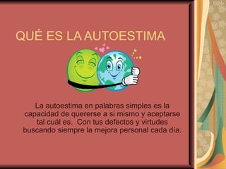 QUÉ ES LA AUTOESTIMA La autoestima en palabras simples es la capacidad de quererse a si mismo y aceptarse tal cuál es.  Con tus defectos y virtudes buscando siempre la mejora personal cada día. 