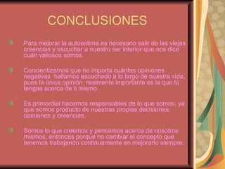 CONCLUSIONES Para mejorar la autoestima es necesario salir de las viejas creencias y escuchar a nuestro ser interior que nos dice cuán valiosos somos. Concientizarnos que no importa cuántas opiniones negativas  hallamos escuchado a lo largo de nuestra vida, pues la única opinión  realmente importante es la que tú tengas acerca de ti mismo. Es primordial hacernos responsables de lo que somos, ya que somos producto de nuestras propias decisiones, opiniones y creencias. Somos lo que creemos y pensamos acerca de nosotros mismos, entonces porque no cambiar el concepto que tenemos trabajando continuamente en mejorarlo siempre. 