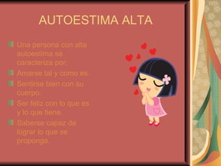 AUTOESTIMA ALTA Una persona con alta autoestima se caracteriza por: Amarse tal y como es. Sentirse bien con su cuerpo. Ser feliz con lo que es y lo que tiene. Saberse capaz de lograr lo que se proponga. 