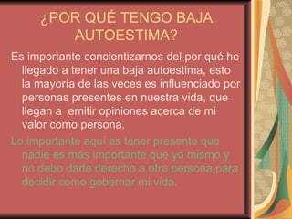 ¿POR QUÉ TENGO BAJA AUTOESTIMA? Es importante concientizarnos del por qué he llegado a tener una baja autoestima, esto la mayoría de las veces es influenciado por personas presentes en nuestra vida, que llegan a  emitir opiniones acerca de mi valor como persona. Lo importante aquí es tener presente que nadie es más importante que yo mismo y no debo darle derecho a otra persona para decidir como gobernar mi vida. 