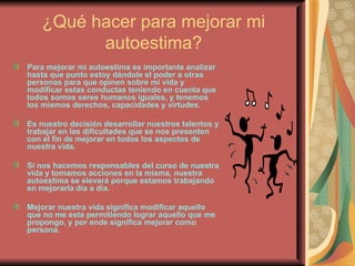 ¿Qué hacer para mejorar mi autoestima? Para mejorar mi autoestima es importante analizar hasta que punto estoy dándole el poder a otras personas para que opinen sobre mi vida y modificar estas conductas teniendo en cuenta que todos somos seres humanos iguales, y tenemos los mismos derechos, capacidades y virtudes.  Es nuestro decisión desarrollar nuestros talentos y trabajar en las dificultades que se nos presenten con el fin de mejorar en todos los aspectos de nuestra vida. Si nos hacemos responsables del curso de nuestra vida y tomamos acciones en la misma, nuestra autoestima se elevará porque estamos trabajando en mejorarla día a día. Mejorar nuestra vida significa modificar aquello que no me esta permitiendo lograr aquello que me propongo, y por ende significa mejorar como persona. 