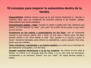 1. Disponibilidad. Dedicar tiempo (¡que es lo que menos tenemos!) a atender a
nuestros hijos, pero sin olvidarnos de nosotros mismos ni de nuestra pareja,
(Recordemos que somos espejos).
2. Comunicación padres – hijos. Cuando un padre o madre dice “hijo, tenemos que
hablar”, el chico piensa “uy, malo”. ¿Por qué?. En el 90% de los casos, lo que viene
es una bronca.
3. Coherencia en los padres y autoexigencia en los hijos. Uno es coherente
cuando lo que piensa, siente, dice y hace, es una sola y misma cosa. No tiene
sentido decirle a los niños desde el sofá: “ehy, ayuden a su mamá a quitar la
mesa”. Nuestros mensajes, para reforzar su autoestima, o para cualquier otra cosa,
tienen que ser creíbles.
4. Tener iniciativas, inquietudes y un humor positivo. La rutina es un enemigo en
las relaciones conyugales y con los hijos.
5. Aceptar nuestras limitaciones y la de los nuestros. No criticar al otro ante la
familia, no criticar a tu cónyuge ante los niños, o a un niño ante los hermanos,
comparando a un hermano “bueno” con uno “malo”. Es mejor llevarlo aparte y
hablar.
6.
 