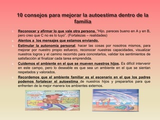 1. Reconocer y afirmar lo que vale otra persona. “Hijo, pareces bueno en A y en B,
pero creo que C no es lo tuyo”. (Fortalezas – realidades)
2. Atentos a los mensajes que estamos enviando.
3. Estimular la autonomía personal. hacer las cosas por nosotros mismos, para
mejorar por nuestro propio esfuerzo, reconocer nuestras capacidades, visualizar
nuestros logros y el camino recorrido para concretarlos, validar los sentimientos de
satisfacción al finalizar cada tarea emprendida.
4. Cuidemos el ambiente en el que se mueven nuestros hijos. Es difícil intervenir
en este campo, pero lo deseable es que sea un ambiente en el que se sientan
respetados y valorados.
5. Recordemos que el ambiente familiar es el escenario en el que los padres
podemos fortalecer el autoestima de nuestros hijos y prepararlos para que
enfrenten de la mejor manera los ambientes externos.
 