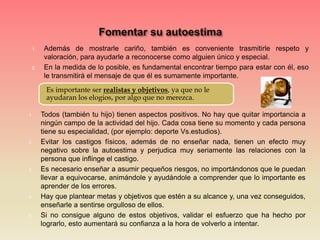 Es importante ser realistas y objetivos, ya que no le
ayudaran los elogios, por algo que no merezca.
1. Además de mostrarle cariño, también es conveniente trasmitirle respeto y
valoración, para ayudarle a reconocerse como alguien único y especial.
2. En la medida de lo posible, es fundamental encontrar tiempo para estar con él, eso
le transmitirá el mensaje de que él es sumamente importante.
1. Todos (también tu hijo) tienen aspectos positivos. No hay que quitar importancia a
ningún campo de la actividad del hijo. Cada cosa tiene su momento y cada persona
tiene su especialidad, (por ejemplo: deporte Vs.estudios).
2. Evitar los castigos físicos, además de no enseñar nada, tienen un efecto muy
negativo sobre la autoestima y perjudica muy seriamente las relaciones con la
persona que inflinge el castigo.
3. Es necesario enseñar a asumir pequeños riesgos, no importándonos que le puedan
llevar a equivocarse, animándole y ayudándole a comprender que lo importante es
aprender de los errores.
4. Hay que plantear metas y objetivos que estén a su alcance y, una vez conseguidos,
enseñarle a sentirse orgulloso de ellos.
5. Si no consigue alguno de estos objetivos, validar el esfuerzo que ha hecho por
lograrlo, esto aumentará su confianza a la hora de volverlo a intentar.
 