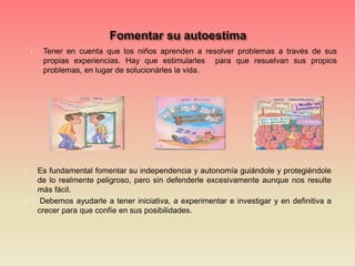 1. Tener en cuenta que los niños aprenden a resolver problemas a través de sus
propias experiencias. Hay que estimularles para que resuelvan sus propios
problemas, en lugar de solucionárles la vida.
1. Es fundamental fomentar su independencia y autonomía guiándole y protegiéndole
de lo realmente peligroso, pero sin defenderle excesivamente aunque nos resulte
más fácil.
2. Debemos ayudarle a tener iniciativa, a experimentar e investigar y en definitiva a
crecer para que confíe en sus posibilidades.
 
