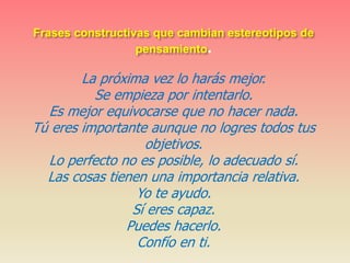 Frases constructivas que cambian estereotipos de
pensamiento.
La próxima vez lo harás mejor.
Se empieza por intentarlo.
Es mejor equivocarse que no hacer nada.
Tú eres importante aunque no logres todos tus
objetivos.
Lo perfecto no es posible, lo adecuado sí.
Las cosas tienen una importancia relativa.
Yo te ayudo.
Sí eres capaz.
Puedes hacerlo.
Confío en ti.
 
