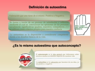 Valoración que uno tiene de si mismo. Positiva o Negativa.
Se forma a través de un proceso de asimilación y reflexión
mediante el cual se interiorizan las opiniones de las personas
socialmente significativas (padres, maestros, compañeros...) y
se utilizan como criterios propios para nuestra conducta.
La autoestima es la disposición a considerarse competente
frente a los desafíos básicos de la vida.
El autoconcepto es la idea general que elaboramos sobre
nosotros mismos en distintos aspectos de nuestras vida.
La autoestima es la valoración que hacemos de esa idea, ya
sea positiva o negativa.
 