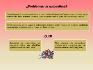 Es fundamental prestar atención a lo que nuestros hijos manifiestan cuando hacen algún
comentario de sí mismos, esto nos dará información útil para deducir si algo va mal.
Tener en cuenta que a veces la autoestima negativa está presente en algunos trastornos
psicológicos infantiles, como puede ser la depresión.
Fomentar la autoestima en
nuestros hijos no significa
decirle que hace todo bien.
Nos interesa una autoestima
realista, sana y positiva, pero no
una autoestima inflada y vana.
 