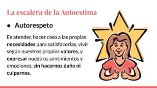 ● Autorespeto
Es atender, hacer caso a las propias
necesidades para satisfacerlas, vivir
según nuestros propios valores, y
expresar nuestros sentimientos y
emociones, sin hacernos daño ni
culparnos.
La escalera de la Autoestima
 