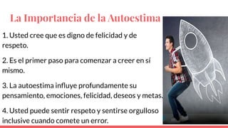 La Importancia de la Autoestima
1. Usted cree que es digno de felicidad y de
respeto.
2. Es el primer paso para comenzar a creer en sí
mismo.
3. La autoestima inﬂuye profundamente su
pensamiento, emociones, felicidad, deseos y metas.
4. Usted puede sentir respeto y sentirse orgulloso
inclusive cuando comete un error.
 