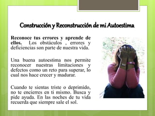 Construcción y Reconstrucción de mi Autoestima
Reconoce tus errores y aprende de
ellos. Los obstáculos , errores y
deficiencias son parte de nuestra vida.
Una buena autoestima nos permite
reconocer nuestras limitaciones y
defectos como un reto para superar, lo
cual nos hace crecer y madurar.
Cuando te sientas triste o deprimido,
no te encierres en ti mismo. Busca y
pide ayuda. En las noches de tu vida
recuerda que siempre sale el sol.
 