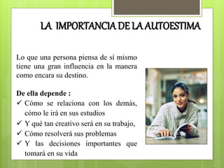 Lo que una persona piensa de sí mismo
tiene una gran influencia en la manera
como encara su destino.
De ella depende :
 Cómo se relaciona con los demás,
cómo le irá en sus estudios
 Y qué tan creativo será en su trabajo,
 Cómo resolverá sus problemas
 Y las decisiones importantes que
tomará en su vida
LA IMPORTANCIA DE LA AUTOESTIMA
 
