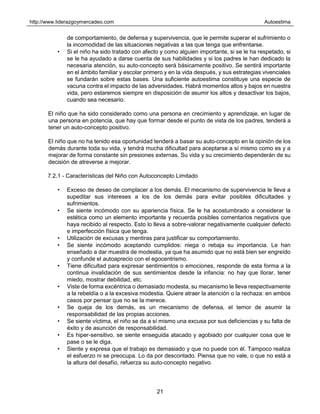 http://www.liderazgoymercadeo.com Autoestima
21
de comportamiento, de defensa y supervivencia, que le permite superar el sufrimiento o
la incomodidad de las situaciones negativas a las que tenga que enfrentarse.
• Si el niño ha sido tratado con afecto y como alguien importante, si se le ha respetado, si
se le ha ayudado a darse cuenta de sus habilidades y si los padres le han dedicado la
necesaria atención, su auto-concepto será básicamente positivo. Se sentirá importante
en el ámbito familiar y escolar primero y en la vida después, y sus estrategias vivenciales
se fundarán sobre estas bases. Una suficiente autoestima constituye una especie de
vacuna contra el impacto de las adversidades. Habrá momentos altos y bajos en nuestra
vida, pero estaremos siempre en disposición de asumir los altos y desactivar los bajos,
cuando sea necesario.
El niño que ha sido considerado como una persona en crecimiento y aprendizaje, en lugar de
una persona en potencia, que hay que formar desde el punto de vista de los padres, tenderá a
tener un auto-concepto positivo.
El niño que no ha tenido esa oportunidad tenderá a basar su auto-concepto en la opinión de los
demás durante toda su vida, y tendrá mucha dificultad para aceptarse a sí mismo como es y a
mejorar de forma constante sin presiones externas. Su vida y su crecimiento dependerán de su
decisión de atreverse a mejorar.
7.2.1 - Características del Niño con Autoconcepto Limitado
• Exceso de deseo de complacer a los demás. El mecanismo de supervivencia le lleva a
supeditar sus intereses a los de los demás para evitar posibles dificultades y
sufrimientos.
• Se siente incómodo con su apariencia física. Se le ha acostumbrado a considerar la
estética como un elemento importante y recuerda posibles comentarios negativos que
haya recibido al respecto. Esto lo lleva a sobre-valorar negativamente cualquier defecto
e imperfección física que tenga.
• Utilización de excusas y mentiras para justificar su comportamiento.
• Se siente incómodo aceptando cumplidos: niega o rebaja su importancia. Le han
enseñado a dar muestra de modestia, ya que ha asumido que no está bien ser engreído
y confunde el autoaprecio con el egocentrismo.
• Tiene dificultad para expresar sentimientos o emociones, responde de esta forma a la
continua invalidación de sus sentimientos desde la infancia: no hay que llorar, tener
miedo, mostrar debilidad, etc.
• Viste de forma excéntrica o demasiado modesta, su mecanismo le lleva respectivamente
a la rebeldía o a la excesiva modestia. Quiere atraer la atención o la rechaza: en ambos
casos por pensar que no se la merece.
• Se queja de los demás, es un mecanismo de defensa, el temor de asumir la
responsabilidad de las propias acciones.
• Se siente víctima, el niño se da a sí mismo una excusa por sus deficiencias y su falta de
éxito y de asunción de responsabilidad.
• Es hiper-sensitivo, se siente enseguida atacado y agobiado por cualquier cosa que le
pase o se le diga.
• Siente y expresa que el trabajo es demasiado y que no puede con él. Tampoco realiza
el esfuerzo ni se preocupa. Lo da por descontado. Piensa que no vale, o que no está a
la altura del desafío, refuerza su auto-concepto negativo.
 