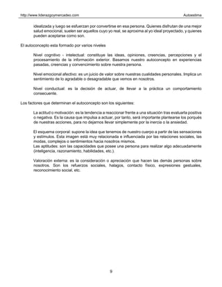 http://www.liderazgoymercadeo.com Autoestima
9
idealizada y luego se esfuerzan por convertirse en esa persona. Quienes disfrutan de una mejor
salud emocional, suelen ser aquellos cuyo yo real, se aproxima al yo ideal proyectado, y quienes
pueden aceptarse como son.
El autoconcepto esta formado por varios niveles
Nivel cognitivo - intelectual: constituye las ideas, opiniones, creencias, percepciones y el
procesamiento de la información exterior. Basamos nuestro autoconcepto en experiencias
pasadas, creencias y convencimiento sobre nuestra persona.
Nivel emocional afectivo: es un juicio de valor sobre nuestras cualidades personales. Implica un
sentimiento de lo agradable o desagradable que vemos en nosotros.
Nivel conductual: es la decisión de actuar, de llevar a la práctica un comportamiento
consecuente.
Los factores que determinan el autoconcepto son los siguientes:
La actitud o motivación: es la tendencia a reaccionar frente a una situación tras evaluarla positiva
o negativa. Es la causa que impulsa a actuar, por tanto, será importante plantearse los porqués
de nuestras acciones, para no dejarnos llevar simplemente por la inercia o la ansiedad.
El esquema corporal: supone la idea que tenemos de nuestro cuerpo a partir de las sensaciones
y estímulos. Esta imagen está muy relacionada e influenciada por las relaciones sociales, las
modas, complejos o sentimientos hacia nosotros mismos.
Las aptitudes: son las capacidades que posee una persona para realizar algo adecuadamente
(inteligencia, razonamiento, habilidades, etc.).
Valoración externa: es la consideración o apreciación que hacen las demás personas sobre
nosotros. Son los refuerzos sociales, halagos, contacto físico, expresiones gestuales,
reconocimiento social, etc.
 