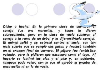 Dicho y hecho. En la primera clase de carrera, el
conejo fue una maravilla, y todos le dieron
sobresaliente; pero en la clase de vuelo subieron al
conejo a la rama de un árbol y le dijeron:¡Vuela conejo!.
El animal saltó y se estrelló contra el suelo, con tan
mala suerte que se rompió dos patas y fracasó también
en el examen final de carrera. El pájaro fue fantástico
volando, pero le pidieron que excavara como el topo. Al
hacerlo se lastimó las alas y el pico y, en adelante,
tampoco pudo volar; con lo que ni aprobó la prueba de
excavación ni en la de vuelo.
 