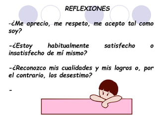 REFLEXIONES
-¿Me aprecio, me respeto, me acepto tal como
soy?
-¿Estoy habitualmente satisfecho o
insatisfecho de mí mismo?
-¿Reconozco mis cualidades y mis logros o, por
el contrario, los desestimo?
-
 