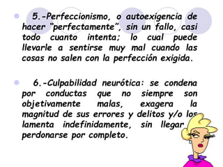  5.-Perfeccionismo, o autoexigencia de
hacer “perfectamente”, sin un fallo, casi
todo cuanto intenta; lo cual puede
llevarle a sentirse muy mal cuando las
cosas no salen con la perfección exigida.
 6.-Culpabilidad neurótica: se condena
por conductas que no siempre son
objetivamente malas, exagera la
magnitud de sus errores y delitos y/o los
lamenta indefinidamente, sin llegar a
perdonarse por completo.
 
