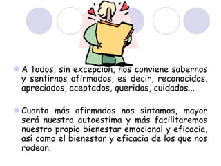  A todos, sin excepción, nos conviene sabernos
y sentirnos afirmados, es decir, reconocidos,
apreciados, aceptados, queridos, cuidados...
 Cuanto más afirmados nos sintamos, mayor
será nuestra autoestima y más facilitaremos
nuestro propio bienestar emocional y eficacia,
así como el bienestar y eficacia de los que nos
rodean.
 