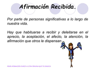 Afirmación Recibida.
Por parte de personas significativas a lo largo de
nuestra vida.
Hay que habituarse a recibir y deleitarse en el
aprecio, la aceptación, el afecto, la atención, la
afirmación que otros le dispensan
PEDIR AFIRMACIÓN ESCRITA A OTRA PERSONA QUE TE CONOZCA
 