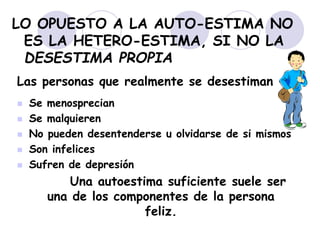 LO OPUESTO A LA AUTO-ESTIMA NO
ES LA HETERO-ESTIMA, SI NO LA
DESESTIMA PROPIA
Las personas que realmente se desestiman
 Se menosprecian
 Se malquieren
 No pueden desentenderse u olvidarse de si mismos
 Son infelices
 Sufren de depresión
Una autoestima suficiente suele ser
una de los componentes de la persona
feliz.
 