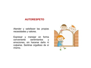 Atender y satisfacer las propias
necesidades y valores.
Expresar y manejar en forma
conveniente sentimientos y
emociones, sin hacerse daño ni
culparse. Sentirse orgulloso de sí
mismo.
AUTORESPETO
 