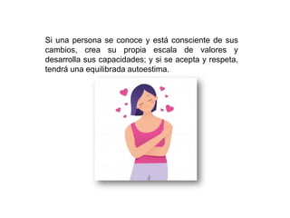 Si una persona se conoce y está consciente de sus
cambios, crea su propia escala de valores y
desarrolla sus capacidades; y si se acepta y respeta,
tendrá una equilibrada autoestima.
 