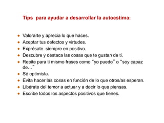 Valorarte y aprecia lo que haces.
Aceptar tus defectos y virtudes.
Exprésate siempre en positivo.
Descubre y destaca las cosas que te gustan de ti.
Repite para ti mismo frases como “yo puedo” o “soy capaz
de…”
Sé optimista.
Evita hacer las cosas en función de lo que otros/as esperan.
Libérate del temor a actuar y a decir lo que piensas.
Escribe todos los aspectos positivos que tienes.
Tips para ayudar a desarrollar la autoestima:
 