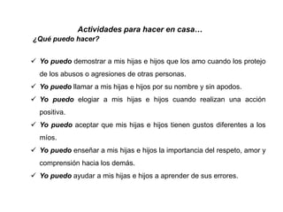  Yo puedo demostrar a mis hijas e hijos que los amo cuando los protejo
de los abusos o agresiones de otras personas.
 Yo puedo llamar a mis hijas e hijos por su nombre y sin apodos.
 Yo puedo elogiar a mis hijas e hijos cuando realizan una acción
positiva.
 Yo puedo aceptar que mis hijas e hijos tienen gustos diferentes a los
míos.
 Yo puedo enseñar a mis hijas e hijos la importancia del respeto, amor y
comprensión hacia los demás.
 Yo puedo ayudar a mis hijas e hijos a aprender de sus errores.
Actividades para hacer en casa…
¿Qué puedo hacer?
 