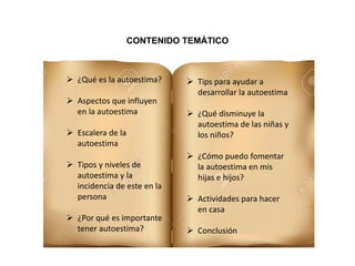  ¿Qué es la autoestima?
 Aspectos que influyen
en la autoestima
 Escalera de la
autoestima
 Tipos y niveles de
autoestima y la
incidencia de este en la
persona
 ¿Por qué es importante
tener autoestima?
 Tips para ayudar a
desarrollar la autoestima
 ¿Qué disminuye la
autoestima de las niñas y
los niños?
 ¿Cómo puedo fomentar
la autoestima en mis
hijas e hijos?
 Actividades para hacer
en casa
 Conclusión
CONTENIDO TEMÁTICO
 