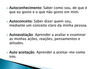  Autoconhecimento: Saber como sou, de que é
que eu gosto e o que não gosto em mim.
 Autoconceito: Saber dizer quem sou,
mediante um conceito claro da minha pessoa.
 Autoavaliação: Aprender a avaliar e examinar
as minhas ações, reações, pensamentos e
atitudes.
 Auto aceitação: Aprender a aceitar-me como
sou.
 