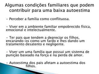 • Perceber a família como conflituosa.
• Viver em a ambiente familiar empobrecido física,
emocional e intelectualmente.
• Ter pais que tendem a depreciar os filhos,
encarando-os como um fardo e lhes dando um
tratamento desatento e negligente.
• Viver um uma família que possui um sistema de
punição baseado na força e na perda de amor.
• Autoestima dos pais afetam a autoestima dos
filhos.
 