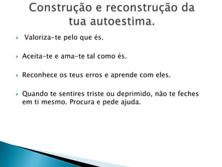 Valoriza-te pelo que és.
 Aceita-te e ama-te tal como és.
 Reconhece os teus erros e aprende com eles.
 Quando te sentires triste ou deprimido, não te feches
em ti mesmo. Procura e pede ajuda.
 