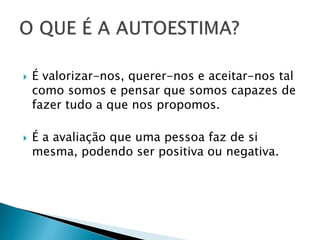  É valorizar-nos, querer-nos e aceitar-nos tal
como somos e pensar que somos capazes de
fazer tudo a que nos propomos.
 É a avaliação que uma pessoa faz de si
mesma, podendo ser positiva ou negativa.
 